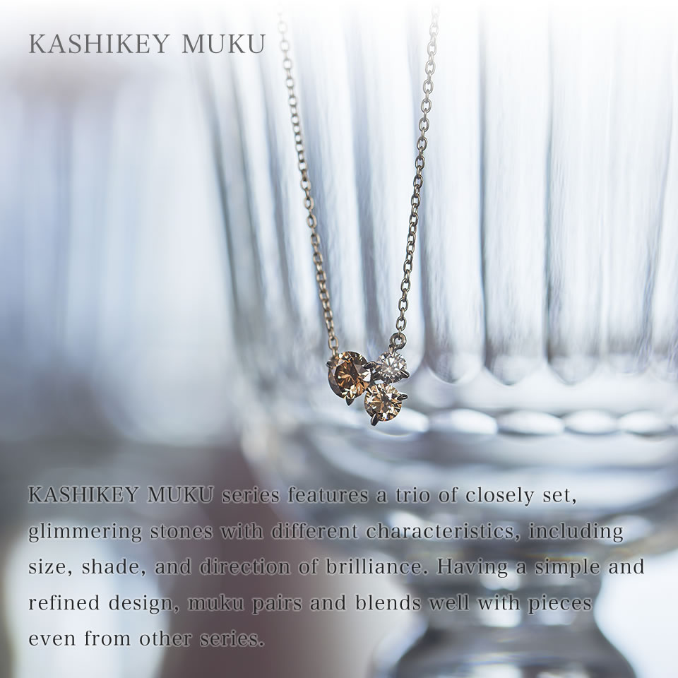 The KASHIKEY MUKU series features a trio of closely set, glimmering stones with different characteristics, including size, shade, and direction of brilliance. Having a simple and refined design, KASHIKEY MUKU pairs and blends well with pieces even from other series.