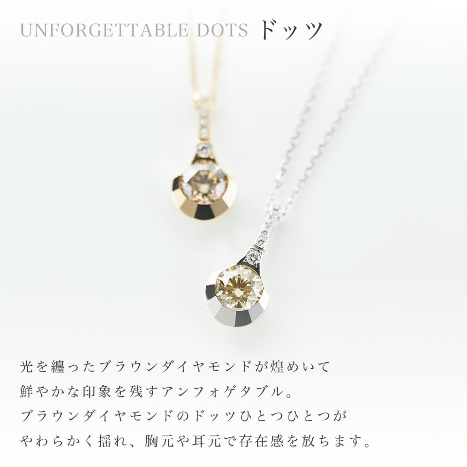 ドッツ:光を纏ったブラウンダイヤモンドが煌めいて鮮やかな印象を残すアンフォゲタブル。ブラウンダイヤモンドのドッツひとつひとつがやわらかく揺れ、胸元や耳元で存在感を放ちます。