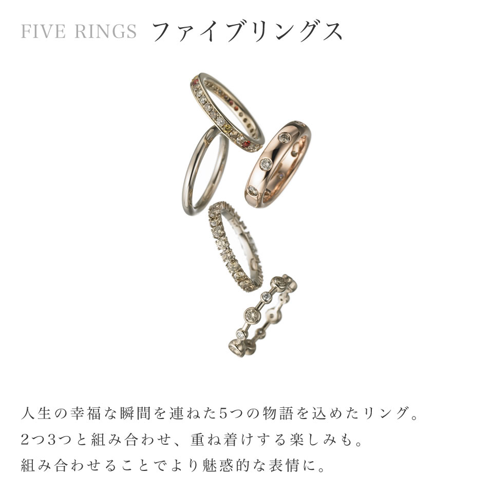 ファイブリングス:人生の幸福な瞬間を連ねた5つの物語を込めたリング。2つ3つと組み合わせ、重ね着けする楽しみも。組み合わせることでより魅惑的な表情に。